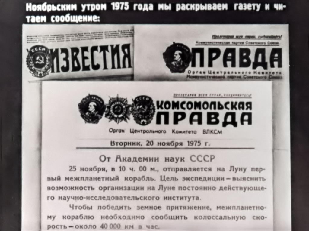 Ноябрьским утром 1975 года мы раскрываем газету и читаем сообщение: Комсомольская правда. Орган Центрального Комитета ВЛКСМ. Вторник, 20 ноября 1975 г. От Академии наук СССР. 25 ноября, в 10 ч. 00 м., отправляется на Луну первый межпланетный корабль. Цель экспедиции – выяснить возможность организации на Луне постоянно действующего научно-исследовательского института. Чтобы победить земное притяжение, межпланетному кораблю необходимо сообщить колоссальную скорость – около 40000 км. в час.