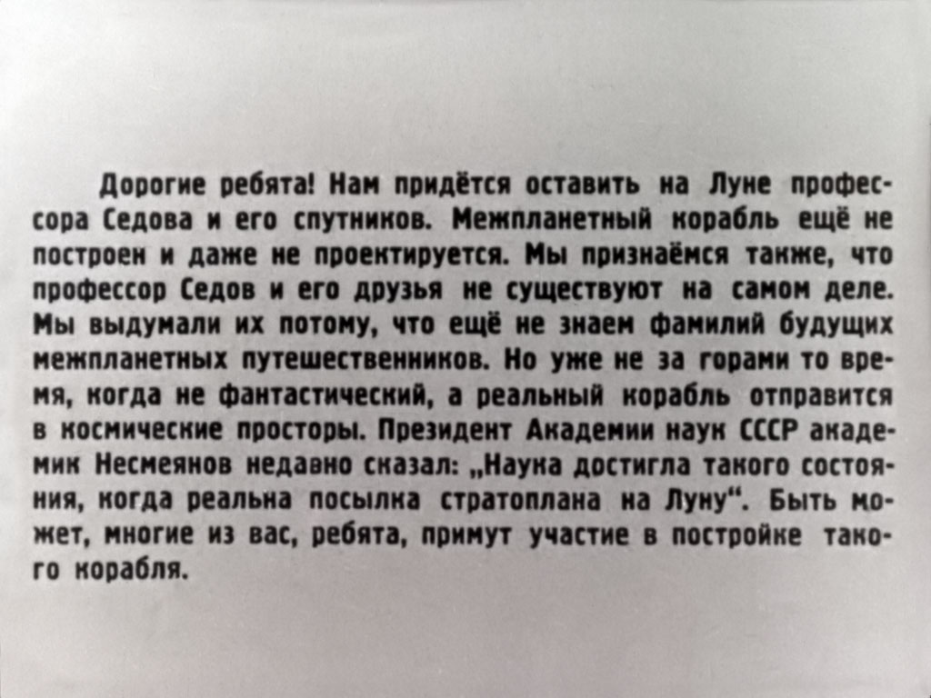 Дорогие ребята! Нам придётся оставить на Луне профессора Седова и его спутников. Межпланетный корабль ещё не построен и даже не проектируется. Мы признаемся также, что профессор Седов и его друзья не существуют на самом деле. Мы выдумали их потому, что ещё не знаем фамилий будущих межпланетных путешественников. Но уже не за горами то время, когда не фантастический, а реальный корабль отправится в космические просторы. Президент Академии наук СССР академик Несмеянов недавно сказал: «Наука достигла такого состояния, когда реальна посылка стратоплана на Луну». Быть может, многие из вас, ребята, примут участие в постройке такого корабля.